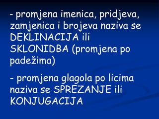 - promjena imenica, pridjeva,
zamjenica i brojeva naziva se
DEKLINACIJA ili
SKLONIDBA (promjena po
padežima)
- promjena glagola po licima
naziva se SPREZANJE ili
KONJUGACIJA
 