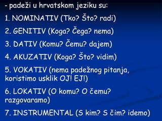 - padeži u hrvatskom jeziku su:
1. NOMINATIV (Tko? Što? radi)
2. GENITIV (Koga? Čega? nema)
3. DATIV (Komu? Čemu? dajem)
4. AKUZATIV (Koga? Što? vidim)
5. VOKATIV (nema padežnog pitanja,
koristimo usklik OJ! EJ!)
6. LOKATIV (O komu? O čemu?
razgovaramo)
7. INSTRUMENTAL (S kim? S čim? idemo)
 