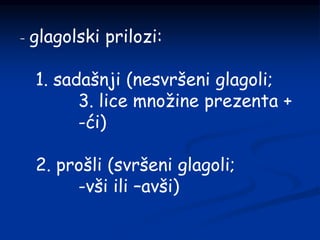 - glagolski prilozi:
1. sadašnji (nesvršeni glagoli;
3. lice množine prezenta +
-ći)
2. prošli (svršeni glagoli;
-vši ili –avši)
 