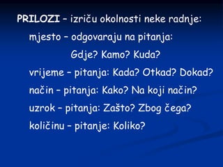 PRILOZI – izriču okolnosti neke radnje:
mjesto – odgovaraju na pitanja:
Gdje? Kamo? Kuda?
vrijeme – pitanja: Kada? Otkad? Dokad?
način – pitanja: Kako? Na koji način?
uzrok – pitanja: Zašto? Zbog čega?
količinu – pitanje: Koliko?
 