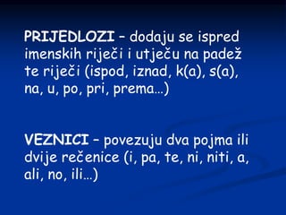 PRIJEDLOZI – dodaju se ispred
imenskih riječi i utječu na padež
te riječi (ispod, iznad, k(a), s(a),
na, u, po, pri, prema…)
VEZNICI – povezuju dva pojma ili
dvije rečenice (i, pa, te, ni, niti, a,
ali, no, ili…)
 