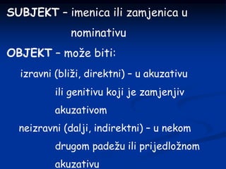 SUBJEKT – imenica ili zamjenica u
nominativu
OBJEKT – može biti:
izravni (bliži, direktni) – u akuzativu
ili genitivu koji je zamjenjiv
akuzativom
neizravni (dalji, indirektni) – u nekom
drugom padežu ili prijedložnom
akuzativu
 