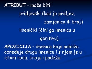 ATRIBUT – može biti:
pridjevski (kad je pridjev,
zamjenica ili broj)
imenički (čini ga imenica u
genitivu)
APOZICIJA – imenica koja pobliže
određuje drugu imenicu i s njom je u
istom rodu, broju i padežu
 