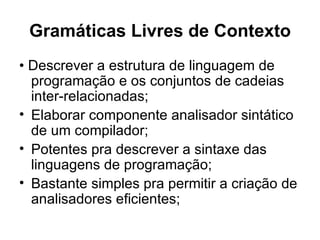 Gramáticas Livres de Contexto •  Descrever a estrutura de linguagem de programação e os conjuntos de cadeias inter-relacionadas; Elaborar componente analisador sintático de um compilador; Potentes pra descrever a sintaxe das linguagens de programação; Bastante simples pra permitir a criação de analisadores eficientes; 