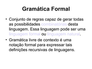 Gramática Formal Conjunto de regras capaz de gerar todas as possibilidades  combinatórias  desta linguagem. Essa linguagem pode ser uma  linguagem formal  ou  linguagem natural . Gramática livre de contexto é uma notação formal para expressar tais definições recursivas de linguagens. 