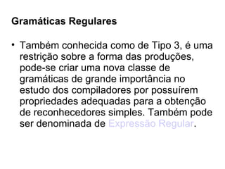 Gramáticas Regulares Também conhecida como de Tipo 3, é uma restrição sobre a forma das produções, pode-se criar uma nova classe de gramáticas de grande importância no estudo dos compiladores por possuírem propriedades adequadas para a obtenção de reconhecedores simples. Também pode ser denominada de  Expressão Regular . 