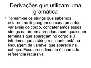 Derivações que utilizam uma gramática Tomam-se os strings que sabemos estarem na linguagem de cada uma das variáveis do corpo, concatenamos esses strings na ordem apropriada com quaisquer terminais que apareçam no corpo e 3 inferimos que a string resultante está na linguagem da variável que aparece na cabeça. Esse procedimento é chamado referência recursiva. 