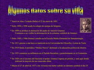 * Nació en Ales, Cerdeña (Italia) el 22 de enero de 1891.
* Entre 1894 y 1896 acude la colegio de monjas de Sórgono.
* En 1899 se produce la detención del padre de Antonio Gramsci.
Comienza a ser visible la deformación de la columna vertebral de Gramsci.
* Entre 1905 y 1906 Gramsci estudia en la Escuela Media Elemental de Santulussurgiu.
* En 1911 gracias a una beca se matricula en la Universidad de Filosofía y Letras de Turín.
* En 1919 funda el periódico “Ordine Nuovo” destinado a la educación política de obreros.
* En 1921 comienza su militancia en el Partido Socialista y posteriormente en el Comunista.
* En 1926 con el ascenso del fascismo al poder, Gramsci ingresa en prisión, y será aquí donde
realizará la mayoría de sus conocidas obras.
* Muere el 27 de abril de 1937 a las 16 horas tras haber sufrido un derrame cerebral el dia 25.
 