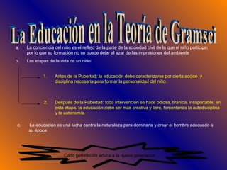 Cada generación educa a la nueva generación
a. La conciencia del niño es el reflejo de la parte de la sociedad civil de la que el niño participa;
por lo que su formación no se puede dejar al azar de las impresiones del ambiente
b. Las etapas de la vida de un niño:
1. Antes de la Pubertad: la educación debe caracterizarse por cierta acción y
disciplina necesaria para formar la personalidad del niño.
2. Después de la Pubertad: toda intervención se hace odiosa, tiránica, insoportable, en
esta etapa, la educación debe ser más creativa y libre, fomentando la autodisciplina
y la autonomía.
c. La educación es una lucha contra la naturaleza para dominarla y crear el hombre adecuado a
su época
 