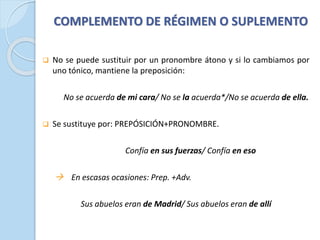 COMPLEMENTO DE RÉGIMEN O SUPLEMENTO
❑ No se puede sustituir por un pronombre átono y si lo cambiamos por
uno tónico, mantiene la preposición:
No se acuerda de mi cara/ No se la acuerda*/No se acuerda de ella.
❑ Se sustituye por: PREPÓSICIÓN+PRONOMBRE.
Confía en sus fuerzas/ Confía en eso
→ En escasas ocasiones: Prep. +Adv.
Sus abuelos eran de Madrid/ Sus abuelos eran de allí
 