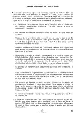 A continuació presentem alguns dels resultats principals de l’informe 2004 de
l’Observatori dels nous consums de drogues en l’àmbit juvenil elaborat per
l’Associació Institut Genus, a iniciativa de l’Institut Municipal de Salut Pública de
l’Ajuntament de Barcelona, l’Àrea de Benestar Social de la Diputació de Barcelona i
l’Òrgan Tècnic de Drogodependències de la Generalitat de Catalunya.

 -   Es constata un creixement molt notable respecte els anys anteriors del consum
     de cànnabis (especialment marihuana) i cocaïna, mentre la resta de
     substàncies s’estanquen.

 -   Les mescles de diferents substàncies s’han consolidat com una pauta de
     consum.

 -   L’alcohol és la substància més important en els consums dels joves. Es
     combina i s’accepta el seu consum sense gaires reserves. L’edat d’inici està
     baixant. Està augmentant la compra i el consum fora dels locals i esdevé
     quelcom atractiu pels més joves.

 -   Respecte el consum de cànnabis, tot i baixar entre setmana, hi ha un grup (que
     està creixent) de fumadors diaris que segueixen pautes de consum semblants a
     les del cap de setmana.

 -   S’intensifica el procés de difusió i popularització de la cocaïna. Apareix com
     l’alcohol, el tabac i el cànnabis en qualsevol espai de festa i situació, també en
     els àmbits privats. Si bé es consumeix de forma discontinua,, també augmenta
     el nombre dels que la consumeixen fora del context de la festa. L’edat
     d’iniciació es redueix, si bé la mitjana d’edat és superior a la del cànnabis.

 -   Es constata un creixement dels tractaments relacionats amb la cocaïna i el
     cànnabis

 -   Forta correlació entre l’augment de les sortides “festives”, la durada d’aquestes
     i el consum de drogues. El cap de setmana pot iniciar-se el dijous. La majoria de
     joves han assumit que divertir-se implica fer-ho dins el circuit de l’oferta existent
     de bars, pubs, discoteques i “afters”.

 -   Els consums de drogues es veuen normals i integrats en les pautes de
     comportament dels joves. El consum de drogues forma part de la diversió i la
     festa i es fan servir per augmentar els lligams de grups, millorar les relacions
     interpersonals i cercar estats d’ànim (permeten aguantar moltes hores en
     l’escenari de l’oci).

 -   La major informació sobre els riscos del consum de drogues no comporta deixar
     de consumir-les.

 -   Existeix una important proporció de conductors que han consumit alcohol sol o
     barrejat amb altres drogues. No es consideren com un factor de risc en la
     conducció i fins i tot, en el cas d’algunes d’elles, es considera que l’afavoreixen.
     Es difon la idea errònia que la cocaïna amaga el positiu dels controls
     d’alcoholèmia.

                                                                                       12
 