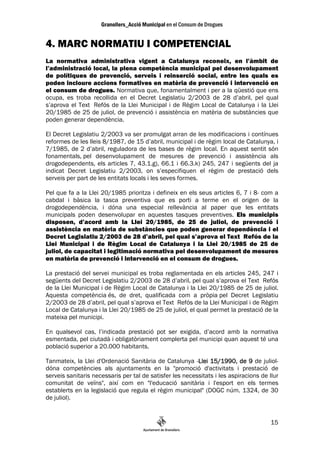 4. MARC NORMATIU I COMPETENCIAL
La normativa administrativa vigent a Catalunya reconeix, en l’àmbit de
l’administració local, la plena competència municipal pel desenvolupament
de polítiques de prevenció, serveis i reinserció social, entre les quals es
poden incloure accions formatives en matèria de prevenció i intervenció en
el consum de drogues. Normativa que, fonamentalment i per a la qüestió que ens
ocupa, es troba recollida en el Decret Legislatiu 2/2003 de 28 d’abril, pel qual
s’aprova el Text Refós de la Llei Municipal i de Règim Local de Catalunya i la Llei
20/1985 de 25 de juliol, de prevenció i assistència en matèria de substàncies que
poden generar dependència.

El Decret Legislatiu 2/2003 va ser promulgat arran de les modificacions i contínues
reformes de les lleis 8/1987, de 15 d’abril, municipal i de règim local de Catalunya, i
7/1985, de 2 d’abril, reguladora de les bases de règim local. En aquest sentit són
fonamentals, pel desenvolupament de mesures de prevenció i assistència als
drogodependents, els articles 7, 43.1.g), 66.1 i 66.3.k) 245, 247 i següents del ja
indicat Decret Legislatiu 2/2003, on s’especifiquen el règim de prestació dels
serveis per part de les entitats locals i les seves formes.

Pel que fa a la Llei 20/1985 prioritza i defineix en els seus articles 6, 7 i 8- com a
cabdal i bàsica la tasca preventiva que es porti a terme en el origen de la
drogodependència, i dóna una especial rellevància al paper que les entitats
municipals poden desenvolupar en aquestes tasques preventives. Els municipis
disposen, d’acord amb la Llei 20/1985, de 25 de juliol, de prevenció i
assistència en matèria de substàncies que poden generar dependència i el
Decret Legislatiu 2/2003 de 28 d’abril, pel qual s’aprova el Text Refós de la
Llei Municipal i de Règim Local de Catalunya i la Llei 20/1985 de 25 de
juliol, de capacitat i legitimació normativa pel desenvolupament de mesures
en matèria de prevenció i intervenció en el consum de drogues.

La prestació del servei municipal es troba reglamentada en els articles 245, 247 i
següents del Decret Legislatiu 2/2003 de 28 d’abril, pel qual s’aprova el Text Refós
de la Llei Municipal i de Règim Local de Catalunya i la Llei 20/1985 de 25 de juliol.
Aquesta competència és, de dret, qualificada com a pròpia pel Decret Legislatiu
2/2003 de 28 d’abril, pel qual s’aprova el Text Refós de la Llei Municipal i de Règim
Local de Catalunya i la Llei 20/1985 de 25 de juliol, el qual permet la prestació de la
mateixa pel municipi.

En qualsevol cas, l’indicada prestació pot ser exigida, d’acord amb la normativa
esmentada, pel ciutadà i obligatòriament complerta pel municipi quan aquest té una
població superior a 20.000 habitants.

Tanmateix, la Llei d'Ordenació Sanitària de Catalunya -Llei 15/1990, de 9 de juliol-
                                                          Llei
dóna competències als ajuntaments en la "promoció d'activitats i prestació de
serveis sanitaris necessaris per tal de satisfer les necessitats i les aspiracions de llur
comunitat de veïns", així com en "l'educació sanitària i l'esport en els termes
establerts en la legislació que regula el règim municipal" (DOGC núm. 1324, de 30
de juliol).


                                                                                       15
 