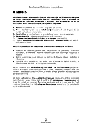 5. MISSIÓ
Proposar un Pla d’Acció Municipal per a l’abordatge del consum de drogues
–i altres conductes associades- que es constitueixi com a element de
referència del treball en la matèria al municipi i que sistematitzi un pla de
treball que ajudi a desenvolupar els objectius següents:

1. Conèixer la realitat del consum de drogues a Granollers.
2. Protocolaritzar i promoure el treball conjunt relacionat amb drogues des de
   l’àmbit professional del municipi.
3. Sensibilitzar el municipi sobre el tema de les drogues i la seva prevenció
                                                                    prevenció.
4. Donar resposta a situacions relacionades amb el consum.
5. Proposar intervencions i activitats preventives en la matèria.
6. Proposar recursos i serveis útils d’orientació i assessorament per a qui ho
   desitgi i/o necessiti.

Els tres grans pilars del treball que es promouran seran els següents:

♦ Potenciar el desenvolupament dels mecanismes de prevenció, informació,
  assistència, tractament i inserció necessaris per a un abordatge integral de la
  matèria.
♦ Definir un contingut teòric i tècnic que defineixi la filosofia bàsica i global de la
  intervenció
♦ Promoure una metodologia de treball que afavoreixi el treball conjunt, la
  coordinació de recursos i la participació comunitària.

Per tot, cal crear una estructura organitzativa i de funcionament que permeti
implicar a diferents àrees municipals i de la ciutat, ordenar tota la tasca que s’ha
realitzat i s’està realitzant al municipi, al mateix temps que oferir noves propostes
per a la intervenció.

Els grans reptes seran: (1) coordinar i estructurar els diferents àmbits municipals
que influeixen i tenen relació amb la matèria; (2) consensuar i proporcionar les
línies de treball pel municipi. Tanmateix, continuar amb el treball que ja s’està
realitzant, i que funciona; i (3) afavorir dinàmiques generadores de participació,
implicació i innovació.




                                                                                    16
 