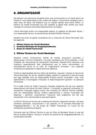 6. ORGANITZACIÓ
Cal dibuixar una estructura de gestió clara, que es fonamenti en un equip tècnic de
treball fix i que desenvolupi al seu voltant els òrgans i instruments necessaris per a
cada tipus de tasca. Cal destacar que en aquest apartat serà precís definir un
sistema de treball transversal que faci possible la gestió dels àmbits que faran
necessari el contacte amb altres departaments municipals.

L’Acció Municipal tindrà una responsable política, la regidora de Benestar Social, i
una responsable tècnica, la cap del Servei de Salut Pública i Consum.

Establim les eines de gestió necessàries per a l’execució de l’Acció Municipal. Són
les següents:

1.   Oficina Tècnica de l’Acció Municipal
2.   Comissió Municipal de Drogodependències
3.   Grups de Treball Transversal

1. Oficina Tècnica de l’Acció Municipal
Establirà criteris d’intervenció, àmbits de treball, actuacions concretes a
desenvolupar, terminis d’aplicació i recursos necessaris per fer-ho possible, a més
d’establir els mecanismes de coordinació transversal. Aquesta feina requereix una
important especialització dels professionals que la tenen encomanada, un
reconeixement tècnic en el marc de l’organització municipal i una capacitat
d’interlocució adequada a l’abast dels seus objectius.

Tindrà la responsabilitat tècnica última de planificar, executar i avaluar el conjunt de
l’Acció Municipal. Per fer-ho, establirà diàleg i treball en cooperació a tots els nivells
que sigui possible amb els responsables d’altres serveis municipals i serà, molt
especialment, l’encarregada d’impulsar el desenvolupament general i la aplicació
transversal.

Té la doble funció de dirigir l’execució d’aquells programes del pla que depenen
essencialment del Servei de Salut Pública, i d’impulsar la aplicació transversal. En
compliment d’aquesta segona funció, els membres de l’Oficina Tècnica treballen
amb els responsables tècnics d’altres departaments o serveis municipals per
dissenyar i planificar conjuntament l’execució dels programes del pla que
requereixen o fan recomanable la seva participació.

La Oficina Tècnica es reuneix per a tasques de direcció i seguiment del pla, i els seus
membres participen, conjuntament o per separat, en la Comissió Municipal de
Drogodependències i en els Grups de Treball Transversal, en funció de les
necessitats quotidianes de gestió.

Formaran part de l’Oficina Tècnica el cap de l’Àrea de Benestar Social, la cap del
Servei de Salut Pública i Consum, el tècnic de prevenció de drogodependències i la
coordinadora del CAS.



                                                                                       17
 