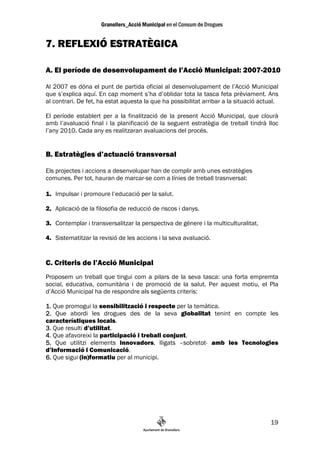 7. REFLEXIÓ ESTRATÈGICA

A. El període de desenvolupament de l’Acció Municipal: 2007-2010

Al 2007 es dóna el punt de partida oficial al desenvolupament de l’Acció Municipal
que s’explica aquí. En cap moment s’ha d’oblidar tota la tasca feta prèviament. Ans
al contrari. De fet, ha estat aquesta la que ha possibilitat arribar a la situació actual.

El període establert per a la finalització de la present Acció Municipal, que clourà
amb l’avaluació final i la planificació de la seguent estratègia de treball tindrà lloc
l’any 2010. Cada any es realitzaran avaluacions del procés.


B. Estratègies d’actuació transversal

Els projectes i accions a desenvolupar han de complir amb unes estratègies
comunes. Per tot, hauran de marcar-se com a línies de treball trasnversal:

1. Impulsar i promoure l’educació per la salut.

2. Aplicació de la filosofia de reducció de riscos i danys.

3. Contemplar i transversalitzar la perspectiva de gènere i la multiculturalitat.

4. Sistematitzar la revisió de les accions i la seva avaluació.


C. Criteris de l’Acció Municipal
Proposem un treball que tingui com a pilars de la seva tasca: una forta empremta
social, educativa, comunitària i de promoció de la salut. Per aquest motiu, el Pla
d’Acció Municipal ha de respondre als següents criteris:

1. Que promogui la sensibilització i respecte per la temàtica.
2. Que abordi les drogues des de la seva globalitat tenint en compte les
característiques locals.
3. Que resulti d’utilitat.
4. Que afavoreixi la participació i treball conjunt.
5. Que utilitzi elements innovadors, lligats –sobretot- amb les Tecnologies
d’Informació i Comunicació.
6. Que sigui (in)formatiu per al municipi.




                                                                                       19
 