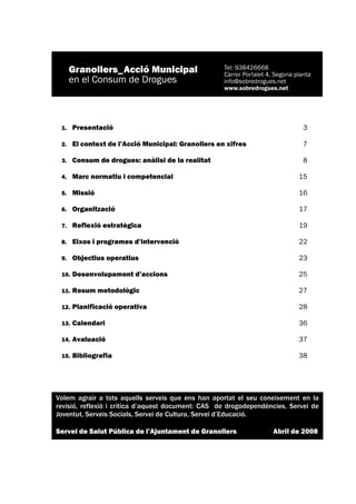 1.    Presentació                                                           3

 2.    El context de l’Acció Municipal: Granollers en xifres                 7

 3.    Consum de drogues: anàlisi de la realitat                             8

 4.    Marc normatiu i competencial                                        15

 5.    Missió                                                              16

 6.    Organització                                                        17

 7.    Reflexió estratègica                                                19

 8.    Eixos i programes d’intervenció                                     22

 9.    Objectius operatius                                                 23

 10.   Desenvolupament d’accions                                           25

 11.   Resum metodològic                                                   27

 12.   Planificació operativa                                              28

 13.   Calendari                                                           36

 14.   Avaluació                                                           37

 15.   Bibliografia                                                        38




Volem agrair a tots aquells serveis que ens han aportat el seu coneixement en la
revisió, reflexió i crítica d’aquest document: CAS de drogodependències, Servei de
Joventut, Serveis Socials, Servei de Cultura, Servei d’Educació.

Servei de Salut Pública de l’Ajuntament de Granollers              Abril de 2008




                                                                             2
 
