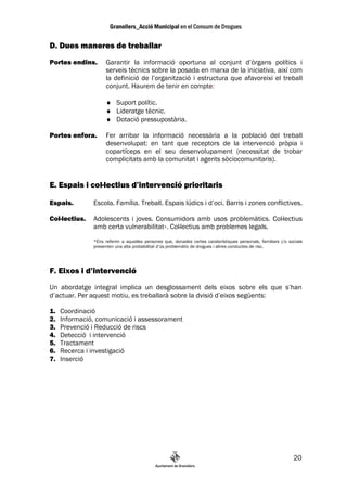 D. Dues maneres de treballar
Portes endins.      Garantir la informació oportuna al conjunt d’òrgans polítics i
                    serveis tècnics sobre la posada en marxa de la iniciativa, així com
                    la definició de l’organització i estructura que afavoreixi el treball
                    conjunt. Haurem de tenir en compte:

                    ♦ Suport polític.
                    ♦ Lideratge tècnic.
                    ♦ Dotació pressupostària.

Portes enfora.      Fer arribar la informació necessària a la població del treball
                    desenvolupat: en tant que receptors de la intervenció pròpia i
                    copartíceps en el seu desenvolupament (necessitat de trobar
                    complicitats amb la comunitat i agents sòciocomunitaris).


E. Espais i col—lectius d’intervenció prioritaris

Espais.        Escola. Família. Treball. Espais lúdics i d’oci. Barris i zones conflictives.

Col—lectius.   Adolescents i joves. Consumidors amb usos problemàtics. Col—lectius
               amb certa vulnerabilitat*. Col—lectius amb problemes legals.
               *Ens referim a aquelles persones que, donades certes caraterístiques personals, familiars i/o socials
               presenten una alta probabilitat d’ús problemàtic de drogues i altres conductes de risc.




F. Eixos i d’intervenció
Un abordatge integral implica un desglossament dels eixos sobre els que s’han
d’actuar. Per aquest motiu, es treballarà sobre la dvisió d’eixos següents:

1.   Coordinació
2.   Informació, comunicació i assessorament
3.   Prevenció i Reducció de riscs
4.   Detecció i intervenció
5.   Tractament
6.   Recerca i investigació
7.   Inserció




                                                                                                               20
 