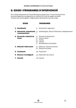 8. EIXOS I PROGRAMES D’INTERVENCIÓ
Per al desenvolupament de l’Acció Municipal es determinen 7 eixos d’actuació amb
els seus programes corresponents (un total de 12). Amb tot plegat, es pretén
intervenir de manera global i integral davant del fenòmen que ens ocupa.


                 EIXOS                      PROGRAMES

      1. Coordinació                  1.    Coordinació i seguiment

      2. Informació, comunicació      2.    SobreDrogues. Servei d’Informació i Assessorament.
         i assessorament

      3. Prevenció i reducció de      3.    Centres d’ensenyament
         riscos                       4.    Cultura i lleure
                                      5.    Familia
                                      6.    Laboral
                                      7.    Sensibilització comunitària

      4. Detecció i intervenció       8.    Detecció i intervenció precoç
                                      9.    Reducció de danys

      5. Tractament                   10.   Tractament

      6. Recerca i investigació       11.   Observatori de consum

      7. Inserció                     12.   Inserció




                                                                                 22
 