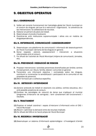 9. OBJECTIUS OPERATIUS

Eix I. COORDINACIÓ

1. Vetllar pel correcte funcionament de l’estratègia global de l’Acció municipal en
   el consum de drogues: pel que fa a estructura i organització, la coherència de
   les intervencions i la col—laboració de recursos.
2. Elaborar anualment els plans de treball.
3. Desenvolupar el procés d’avaluació.
4. Coordinar-se amb institucions supramunicipals i altres ens en matèria de
   drogodependències.

Eix II. INFORMACIÓ, COMUNICACIÓ I ASSESSORAMENT
5. Desenvolupar una plataforma de comunicació i informació del desevolupament
   de l’Acció municipal i del tema de les drogues en general.
6. Donar resposta –atenció, assessorament i intervenció- a situacions
   relacionades amb el consum.
7. Fer difusió de l’activitat de l’Acció Municipal (mitjans de comunicació, Jornades,
   etc).

Eix III. PREVENCIÓ I REDUCCIÓ DE RISCOS

8. Proposar intervencions i activitats preventives diversificades per àmbits: centres
    d’ensenyament, oci i lleure, família, laboral i comunitat en general.
9. Transmetre una informació objectiva i contrastada sobre les drogues,
    contribuint a incrementar la sensiblització i participació de la comunitat en les
    propostes de prevenció.
10. Oferir formació per a col—lectius específics.

Eix IV. DETECCIÓ I INTERVENCIÓ
11. Generar protocols de treball en escenaris (via pública, centres educatius, etc.)
    amb possible presència de consum.
12. Conèixer les estratègies de reducció de danys que s’apliquen al municipi
    (programes d’intercanvi de xeringues) : tenir coneixement del funcionament i
    resultats.

Eix V. TRACTAMENT
13. Propiciar el treball coordinat i espais d’intercanvi d’informació entre el CAS i
    l’Acció Municipal
14. Afavorir i optimitzar la derivació entre els recursos implicats
15. Fer difusió del CAS en la l’acció pròpia de l’Acció Municipal

Eix VI. RECERCA I INVESTIGACIÓ
16. Desenvolupar un sistema d’informació epidemiològica i d’investigació d’àmbit

                                                                                   23
 