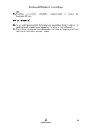 local.
17. Actualitzar coneixement –bibliografia i documentació- en matèria             de
    drogodependències.

Eix VII. INSERCIÓ
18. Fer un anàlisi pormenoritzat de les diferents possibilitats d’intervenció que –a
    nivell municipal- es poden desenvolupar en l’àmbit de la inserció laboral.
19. Desenvolupar iniciatives d’inserció laboral en l’àmbit de les drogodependències
    conjuntament amb altres recursos i serveis




                                                                                  24
 
