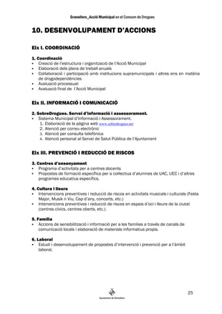 10. DESENVOLUPAMENT D’ACCIONS

Eix I. COORDINACIÓ
1. Coordinació
    Creació de l’estructura i organització de l’Acció Municipal
    Elaboració dels plans de treball anuals
    Col—laboració i participació amb institucions supramunicipals i altres ens en matèria
    de drogodependències
    Avaluació processual
    Avaluació final de l’Acció Municipal


Eix II. INFORMACIÓ I COMUNICACIÓ
2. SobreDrogues. Servei d’informació i assessorament.
    Sistema Municipal d’Informació i Assessorament.
    1. Elaboració de la pàgina web www.sobredrogues.net
    2. Atenció per correu electrònic
    3. Atenció per consulta telefònica
    4. Atenció personal al Servei de Salut Pública de l’Ajuntament


Eix III. PREVENCIÓ I REDUCCIÓ DE RISCOS
3. Centres d’ensenyament
    Programa d’activitats per a centres docents
    Propostes de formació específica per a col—lectius d’alumnes de UAC, UEC i d’altres
    programes educatius específics.

4. Cultura i lleure
    Intervencions preventives i reducció de riscos en activitats musicals i culturals (Festa
    Major, Musik n Viu, Cap d’any, concerts, etc.)
    Intervencions preventives i reducció de riscos en espais d’oci i lleure de la ciutat
    (centres cívics, centres oberts, etc.).

5. Família
    Accions de sensibilització i informació per a les families a través de canals de
    comunicació locals i elaboració de materials informatius propis.

6. Laboral
    Estudi i desenvolupament de propostes d’intervenció i prevenció per a l’àmbit
    laboral.




                                                                                       25
 