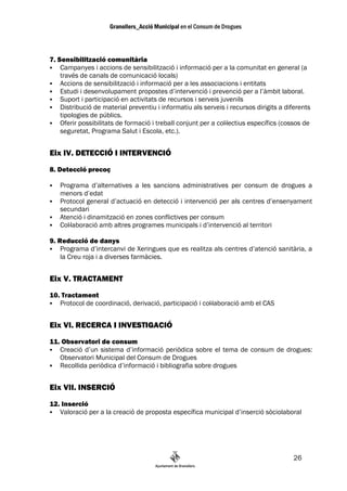 7. Sensibilització comunitària
    Campanyes i accions de sensibilització i informació per a la comunitat en general (a
    través de canals de comunicació locals)
    Accions de sensibilització i informació per a les associacions i entitats
    Estudi i desenvolupament propostes d’intervenció i prevenció per a l’àmbit laboral.
    Suport i participació en activitats de recursos i serveis juvenils
    Distribució de material preventiu i informatiu als serveis i recursos dirigits a diferents
    tipologies de públics.
    Oferir possibilitats de formació i treball conjunt per a col—lectius específics (cossos de
    seguretat, Programa Salut i Escola, etc.).


Eix IV. DETECCIÓ I INTERVENCIÓ
8. Detecció precoç

   Programa d’alternatives a les sancions administratives per consum de drogues a
   menors d’edat
   Protocol general d’actuació en detecció i intervenció per als centres d’ensenyament
   secundari
   Atenció i dinamització en zones conflictives per consum
   Col—laboració amb altres programes municipals i d’intervenció al territori

9. Reducció de danys
    Programa d’intercanvi de Xeringues que es realitza als centres d’atenció sanitària, a
    la Creu roja i a diverses farmàcies.


Eix V. TRACTAMENT
10. Tractament
   Protocol de coordinació, derivació, participació i col—laboració amb el CAS


Eix VI. RECERCA I INVESTIGACIÓ
11. Observatori de consum
   Creació d’un sistema d’informació periòdica sobre el tema de consum de drogues:
   Observatori Municipal del Consum de Drogues
   Recollida periòdica d’informació i bibliografia sobre drogues


Eix VII. INSERCIÓ
12. Inserció
   Valoració per a la creació de proposta específica municipal d’inserció sòciolaboral




                                                                                       26
 