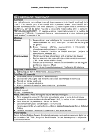 Taula 2.
EIX II. INFORMACIÓ I COMUNICACIÓ
Justificació
Uns dels elements més rellevants en el desenvolupament de l’Acció municipal és la
creació d’un sistema propi d’informació, atenció/assessorament i comunicació. Amb
aquest, es vol respondre a tres idees bàsiques: (1) crear un pont entre la prevenció i el
tractament, per tal de donar resposta a situacions relacionades amb el consum–
ATENCIÓ/ASSESSORAMENT-; (2) establir-se com a referent al municipi en la matèria de
drogues –REFERÈNCIA-; (3) generar informació i interès respecte el tema de les drogues
–INFORMACIÓ I COMUNICACIÓ-.
Objectius
General              1. Desenvolupar una plataforma de comunicació i informació del
                        desevolupament de l’Acció municipal i del tema de les drogues
                        en general
                     2. Donar resposta –atenció, assessorament i intervenció- a
                        situacions relacionades amb el consum
                     3. Donar a conèxier l’activitat de l’Acció Municipal (mitjans de
                        comunicació, jornades, etc).
Durant el procés - Atendre demandes relacionades amb el consum de drogues
                     - Derivar a serveis més especialitzats en cas que sigui necessari
                        (CAS i altres recursos comunitaris).
                     - Actualitzar la informació relacionada amb el tema de les drogues
                        per la seva posterior difusió
                     -  Foment la participació ciutadana en l’elaboració d’iniciatives
Programes a desenvolupar
2. SobreDrogues. Servei d’Informació i Assessorament.
Estratègies d’intervenció
    Sistema Municipal d’Informació i Assessorament
1. Elaboració d’una pàgina web d’informació i accès a demandes d’informació
2. Atenció per correu electrònic
3. Atenció per consulta telefònica
4. Atenció personal al Servei de Salut Pública de l’Ajuntament
Destinataris
Població general.
Tècnics i professionals.
Metes.
Metes Al finalitzar l’Acció municipal s’hauria d’haver aconseguit:
    Tenir una pàgina web amb informació actualitzada sobre el tema de les drogues
    Haver difòs àmpliament l’existència del Servei (MdC, Jornades, entorn professional)
    Tenir materials de presentació i difusió del Servei
    Generar campanyes de sensibilització i comunicació
    Haver experimentat un augment del nombre de casos atesos al propi Servei de Salut
    Pública
    Disposar de circuits de derivació i coordinació amb altres serveis
Transversalitat
Servei de Salut Pública. Serveis Socials i altres àrees municipals amb serveis d’atenció a
les persones. CAS, CSMIJ, Programa Salut i Escola. Centres d’ensenyament. Mitjans de
comunicació locals.



                                                                                   29
 