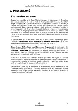 1. PRESENTACIÓ

D’on venim i cap a on anem…
Des de fa anys, el Servei de Salut Pública i Consum de l’Ajuntament de Granollers
desenvolupa diferents accions en matèria de drogodependències. Aquestes s’han
dirigit, principalment, a fomentar la prevenció en els centres educatius de la ciutat, a
més de la tasca desenvolupada en el Centre d’Atenció i Seguiment (CAS) en matèria
de tractament. Durant aquest procés de treball, sorgeix la necessitat d’abordar el
tema més globalment, elaborant un marc de treball en el consum de drogues des de
la perspectiva municipal: potenciar intervencions i línies de treball que van més enllà
de l’àmbit de la prevenció escolar, amb la finalitat d’arribar a una estratègia de
treball integral que permeti estructurar i coordinar una Acció Municipal en el consum
de drogues.

El present text és el document marc en el que s’exposa l’estratègia global
d’intervenció Granollers_Acció Municipal en Consum de Drogues, en el qual
s’explica el treball que es realitzarà durant el període 2007-2010.

Granollers_Acció Municipal en el Consum de Drogues esdevé una iniciativa del
Servei de Salut Pública i Consum de l’Ajuntament de Granollers, amb vocació de
coordinar i estructurar una intervenció per abordar globalment les drogues, i el
seu consum, des de diferents eixos d’intervenció. Alhora, planteja treballar
conjuntament amb altres àrees i regidories.

S’estructura a través d’una Comissió Tècnica que valora els objectius i accions
anuals i incorpora projectes propis per al desenvolupament de l’Acció Municipal. Al
mateix temps, disposa de diferents nivells d’organització política i tècnica –més
endavant explicats- per al seu correcte funcionament.

Paral—lelament, cada any es realitzaran les planificacions anuals pertinents en les
que es detallaran els projectes i iniciatives a desenvolupar. En aquests documents
s’explicarà, amb més concreció, l’exposició de motius de tots aquests projectes, a
més del seu procés d’avaluació.




                                                                                      3
 
