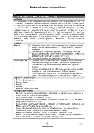 Taula 3.
EIX III. PREVENCIÓ I REDUCCIÓ DE RISCOS (1)
Justificació
La prevenció ha de ser un dels àmbits d’intervenció de major rellevància. Sobretot, per
tota la tasca de sensibilització i responsabilització que comporta. A més, s’enten que un
bon treball preventiu ens haurà d’evitar molts maldecaps posteriors. Generalment,
aquesta es centra en atendre la població més jove, sobretot adolescents en edats
escolars, basant-se –principalment- en un nivell de prevenció primària (en el que
l’objectiu a perseguir és l’abstinència). Si bé és cert que estem parlant d’un sector de
població amb unes necessitats específiques d’intervenció (i de caràcter prioritari) caldrà
ampliar l’abast de la intervenció. Pel que ens haurem d’obrir a nous escenaris, nous
col—lectius i nous nivells d’actuació: prevenció secundària i reducció de riscos,
bàsicament.
Objectius
General              1. Proposar intervencions i activitats preventives diversificades per
                         àmbits: centres d’ensenyament, oci i lleure, família i comunitat
                         en general.
                     2. Transmetre una informació objectiva i contrastada sobre les
                         drogues, contribuint a incrementar la sensibilització i participació
                         de la comunitat en les propostes de prevenció.
                     3. Proposar formacions per a col—lectius específics.
Durant el procés - Potenciar factors de protecció associats al consum de drogues
                     - Presentar una imatge positiva de l’abstinència –i potenciar-la-.
                     - Fomentar actituds de responsabilitat directament lligades al
                         consum
                     - Implicar als receptors de les intervencions (institucions, entitats,
                         usuaris, etc.) en el desenvolupament de les propostes
                     - Oferir possibilitats de formació i treball conjunt per a col—lectius
                         específics (cossos de seguretat, Programa Salut i Escola, etc.).
Programes a desenvolupar
3. Centres d’ensenyament
4. Cultura i lleure
5. Família
6. Laboral
7. Sensibilització comunitària
Estratègies d’intervenció
     Campanyes i accions de sensibilització i informació per a la comunitat en general (a
     través de canals de comunicació locals)
     Programa d’activitats per a centres docents
     Propostes de formació específica per a col—lectius d’alumnes de UAC, UEC i d’altres
     programes educatius específics.
     Intervencions preventives i reducció de riscos en activitats musicals i culturals (Festa
     Major, Musik n Viu, Cap d’any, concerts, etc.)
     Accions de sensibilització i informació per a les famílies a través de canals de
     comunicació locals i elaboració de materials informatius propis.
     Accions de sensibilització i informació per a les associacions i entitats
     Estudi i desenvolupament propostes d’intervenció i prevenció per a l’àmbit laboral.
     Suport a la creació i promoció de recursos i serveis juvenils


                                                                                      30
 