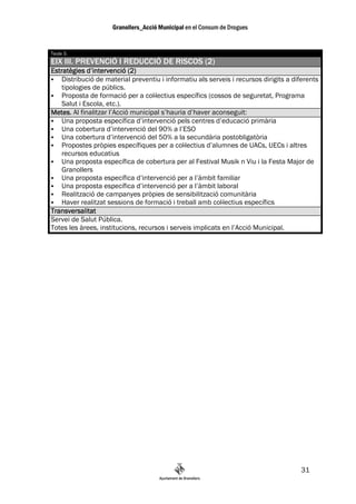 Taula 3.
EIX III. PREVENCIÓ I REDUCCIÓ DE RISCOS (2)
Estratègies d’intervenció (2)
    Distribució de material preventiu i informatiu als serveis i recursos dirigits a diferents
    tipologies de públics.
    Proposta de formació per a col—lectius específics (cossos de seguretat, Programa
    Salut i Escola, etc.).
Metes.
Metes Al finalitzar l’Acció municipal s’hauria d’haver aconseguit:
    Una proposta específica d’intervenció pels centres d’educació primària
    Una cobertura d’intervenció del 90% a l’ESO
    Una cobertura d’intervenció del 50% a la secundària postobligatòria
    Propostes pròpies específiques per a col—lectius d’alumnes de UACs, UECs i altres
    recursos educatius
    Una proposta específica de cobertura per al Festival Musik n Viu i la Festa Major de
    Granollers
    Una proposta específica d’intervenció per a l’àmbit familiar
    Una proposta específica d’intervenció per a l’àmbit laboral
    Realització de campanyes pròpies de sensibilització comunitària
    Haver realitzat sessions de formació i treball amb col—lectius específics
Transversalitat
Servei de Salut Pública.
Totes les àrees, institucions, recursos i serveis implicats en l’Acció Municipal.




                                                                                       31
 