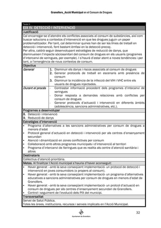 Taula 4 .
EIX IV. DETECCIÓ I INTERVENCIÓ
Justificació
Cal encarregar-se d’atendre els conflictes associats al consum de substàncies, així com
buscar solucions a contextos d’intervenció en que les drogues juguin un paper
problematitzador. Per tant, cal determinar quines han de ser les línies de treball en
detecció i intervenció, fent bastant èmfasi en la detecció precoç.
Per altra, caldrà seguir desenvolupant estratègies de reducció de danys, que
disminueixen l’impacte sòciosanitari del consum de drogues en els usuaris (programes
d’intercanvi de xeringues, per exemple). I s’haurà d’estar atent a noves tendències i per
tant, a l’emergència de nous contextos de consum.
Objectius
General              1. Disminuir els danys i riscos associats al consum de drogues
                     2. Generar protocols de treball en escenaris amb presència de
                         consum
                     3. Disminuir la incidència de la infecció del VIH i VHC entre els
                         usuaris de drogues injectades.
Durant el procés - Contrastar informació procedent dels programes d’intecanvi de
                         xeringues
                     - Donar resposta a demandes relaciones amb conflictes per
                         consum de drogues
                     -   Generar protocols d’actuació i intervenció en diferents àmbits
                         (adolescència, sancions administratives, etc.).
Programes a desenvolupar
8. Detecció i intervenció
9. Reducció de danys
Estratègies d’intervenció
    Programa d’alternatives a les sancions administratives per consum de drogues a
    menors d’edat
    Protocol general d’actuació en detecció i intervenció per als centres d’ensenyament
    secundari
    Atenció i dinamització en zones conflictives per consum
    Col—laboració amb altres programes municipals i d’intervenció al territori
    Programa d’intercanvi de Xeringues que es realita als centre d’atenció sanitària i
    altres
Destinataris
Col—lectius d’atenció prioritària.
Metes.
Metes Al finalitzar l’Acció municipal s’hauria d’haver aconseguit:
    Haver generat –amb la seva conseqüent implementació- un protocol de detecció i
    intervenció en joves consumidors (o propers al consum).
    Haver generat –amb la seva conseqüent implementació- un programa d’alternatives
    educatives a sancions administratives per consum de drogues en menors d’edat de
    Granollers.
    Haver generat –amb la seva conseqüent implementació- un protcol d’actuació en
    consum de drogues per als centres d’ensenyament secundari de Granollers.
    Control i seguiment de l’evolució dels PIX del municipi.
Transversalitat
Servei de Salut Pública.
Totes les àrees, institucions, recursos i serveis implicats en l’Acció Municipal.

                                                                                  32
 