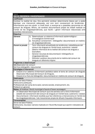 Taula 6.
EIX VI. RECERCA I INVESTIGACIO
Justificació
Conèixer la realitat és clau. Ens permetrà conèixer determinants bàsics per a poder
plantejar una intervenció adequada, així com tenir coneixement de tendències i
informacions que ens ajudin -a nivell local- a avançar-se a possibles panorames en el
consum de drogues. Alhora, cal conèixer documentació pròpia de treball realitzat en
l’ambit de les drogodependències, que faciliti i generi informació relacionada amb
possibles intervencions.
Objectius
General              1. Desenvolupar un sistema d’informació epidemiològica i
                         d’investigació d’àmbit local
                     2. Actualitzar coneixement –bibliografia i documentació- en matèria
                         de drogodependències
Durant el procés - Tenir informació actualitzada de tendències i estadístiques del
                         consum de drogues en l’àmbit local, autonòmic i estatal
                     - Obtenir informació de la realitat del consum de drogues a
                         Granollers
                     - Generar recursos de documentació i bibliografia en
                         drogodependències
                     - Difondre i publicar documents de la matèria del consum de
                         drogues en diferents mitjans
Programes a desenvolupar
10. Observatori de consum
11. Fons bibliogràfic i documental
Estratègies d’intervenció
    Creació d’un sistema d’informació periòdica sobre el tema de consum de drogues:
    Observatori Municipal del Consum de Drogues.
    Creació d’un fons de bibliografia i documentació en matèria de consum de drogues
Destinataris
Servei de Salut Pública.
Institucions públiques.
Professionals del camp de la salut, serveis socials, ensenyament, etc.
Població en general.
Metes.
Metes Al finalitzar l’Acció municipal s’hauria d’haver aconseguit:
    Un Observatori Municipal de Consum que ens serveixi com a font d’informació
    estable del coneixement del consum de drogues en l’àmbit local, autònomic i estatal.
    Documentació i informació recollida que faci referència a intervencions en l’àmbit de
    les drogodependències. I els mecanismes propis de difusió d’aquesta informació.
Transversalitat
Servei de Salut Pública.
Institucions, recursos i serveis implicats en l’Acció Municipal que aportin indicadors de
consum.




                                                                                  34
 
