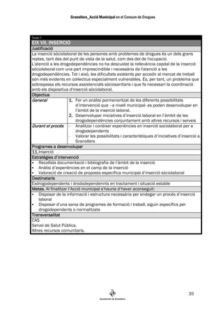 Taula 7.
EIX VII. INSERCIÓ
Justificació
La inserció sòciolaboral de les persones amb problemes de drogues és un dels grans
reptes, tant des del punt de vista de la salut, com des del de l'ocupació.
L'atenció a les drogodependències no ha descuidat la rellevància capdal de la inserció
sòciolaboral com una part imprescindible i necessària de l'atenció a les
drogodependències. Tot i això, les dificultats existents per accedir al mercat de treball
són més evidents en col—lectius especialment vulnerables. És, per tant, un problema que
sobrepassa els recursos assistencials sòciosanitaris i que fa necessari la coordinació
amb els dispositius d'inserció sòciolaboral.
Objectius
General              1. Fer un anàlisi pormenoritzat de les diferents possibilitats
                        d’intervenció que –a nivell municipal- es poden desenvolupar en
                        l’àmbit de la inserció laboral.
                     2. Desenvolupar iniciatives d’inserció laboral en l’àmbit de les
                        drogodependències conjuntament amb altres recursos i serveis
Durant el procés - Analitzar i conèixer experiències en inserció sociolaboral per a
                        drogodependents
                     -  Valorar les possibilitats i característiques d’iniciatives d’inserció a
                        Granollers
Programes a desenvolupar
11. Inserció
Estratègies d’intervenció
    Recollida documentació i bibliografia de l’àmbit de la inserció
    Anàlisi d’experiències en el camp de la inserció
    Valoració de creació de proposta específica municipal d’inserció sòciolaboral
Destinataris
Exdrogodependents i drododependennts en tractament i situació estable
Metes.
Metes Al finalitzar l’Acció municipal s’hauria d’haver aconseguit:
    Disposar de la informació i estructura necessària per endegar un procés d’inserció
    laboral
    Disposar d’una xarxa de programes de formació i treball, siguin específics per
    drogodependents o normalitzats
Transversalitat
CAS
Servei de Salut Pública.
Altres recursos comunitaris.




                                                                                        35
 