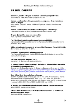 15. BIBLIOGRAFIA
Contextos, sujetos y drogas: un manual sobre drogodependencias.
Grup Igia y col. 2000. Ajuntament de Barcelona i FAD.

Manual para la elaboración y evaluación de programas de prevención de
abuso de drogas.
Alvira Martín, Francisco. Madrid. 1999. Concejalía de Sanidad. Comunidad de
Madrid.

Manual para la elaboración de Planes Municipales sobre Drogas
Federación Española de Municipios y Provincias -FEMP-. Madrid. 2001.

Drogas. Qué política para qué prevención.
Vega, A. y otros. San Sebastián. 2002. Gakoa.

Pla d’Acció de Drogodependències de Barcelona 2006-08.
Agència de Salut Pública de Barcelona. Ed: Agència de Salut Pública de Barcelona.
Barcelona. Maig 2006.

V Plan sobre Drogodepencias de la Comunidad Autónoma Vasca 2004-2008.
Gobierno Vasco. Setiembre de 2004.

Estrategia nacional sobre drogas 2000-2008.
Plan Nacional Sobre Drogas. Madrid. 2005. Delegación del Gobierno para el Plan
Nacional sobre Drogas.

C.A.S. de Granollers. Memòria 2007.
Ajuntament de Granollers. Drogodependències.

1ª Jornada tècnica sobre l’Estratègia Nacional de Prevenció del Consum de
Drogues i Problemes Associats.
Departament De Salut. Generalitat De Catalunya. Barcelona, 16 de juny de 2006.
http://www.gencat.net/salut/depsan/units/sanitat/html/ca/alcohol/doc11040.html
http://www.gencat.net/salut/depsan/units/sanitat/pdf/otd_result__tallers_foto.pdf

Diari Oficial de la Generalitat de Catalunya.
DECRET 30/2006, de 28 de febrer, pel qual es crea el Pla director de salut mental i
addiccions i el seu Consell Assessor. Núm. 4584 – 2.3.2006. p.p. 9650-9652.
ACORD GOV/7/2006, de 18 de juliol, pel qual s'aprova el Pla director de salut mental
i addiccions 2005-2007. Núm. 4689- 02/08/2006. p.p. 34358.

4t informe anual de l’Observatori Municipal sobre el Consum de Drogues.
Mataró. 2005. Ajuntament de Mataró.

Informe 2004 de l’Observatori de de Nous Consums sobre l’Àmbit Juvenil.
Associació Institut Genus.
Barcelona. 2004. Institu Genus.



                                                                                    38
 