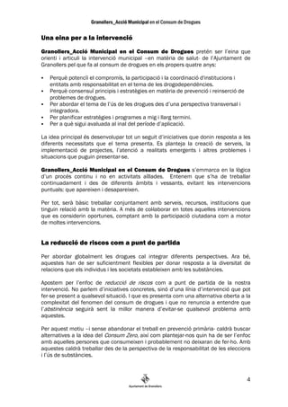 Una eina per a la intervenció
Granollers_Acció Municipal en el Consum de Drogues pretén ser l’eina que
orienti i articuli la intervenció municipal –en matèria de salut- de l’Ajuntament de
Granollers pel que fa al consum de drogues en els propers quatre anys:

   Perquè potencïi el compromís, la participació i la coordinació d'institucions i
   entitats amb responsabilitat en el tema de les drogodependències.
   Perquè consensuï principis i estratègies en matèria de prevenció i reinserció de
   problemes de drogues.
   Per abordar el tema de l’ús de les drogues des d’una perspectiva transversal i
   integradora.
   Per planificar estratègies i programes a mig i llarg termini.
   Per a què sigui avaluada al inal del període d’aplicació.

La idea principal és desenvolupar tot un seguit d’iniciatives que donin resposta a les
diferents necessitats que el tema presenta. Es planteja la creació de serveis, la
implementació de projectes, l’atenció a realitats emergents i altres problemes i
situacions que puguin presentar-se.

Granollers_Acció Municipal en el Consum de Drogues s’emmarca en la lògica
d’un procés continu i no en activitats aïllades. Entenem que s’ha de treballar
continuadament i des de diferents àmbits i vessants, evitant les intervencions
puntuals: que apareixen i desapareixen.

Per tot, serà bàsic treballar conjuntament amb serveis, recursos, institucions que
tinguin relació amb la matèria. A més de col—laborar en totes aquelles intervencions
que es considerin oportunes, comptant amb la participació ciutadana com a motor
de moltes intervencions.


La reducció de riscos com a punt de partida
Per abordar globalment les drogues cal integrar diferents perspectives. Ara bé,
aquestes han de ser suficientment flexibles per donar resposta a la diversitat de
relacions que els individus i les societats estableixen amb les substàncies.

Apostem per l’enfoc de reducció de riscos com a punt de partida de la nostra
intervenció. No parlem d’iniciatives concretes, sinó d’una línia d’intervenció que pot
fer-se present a qualsevol situació. I que es presenta com una alternativa oberta a la
complexitat del fenomen del consum de drogues i que no renuncia a entendre que
l’abstinència seguirà sent la millor manera d’evitar-se qualsevol problema amb
aquestes.

Per aquest motiu –i sense abandonar el treball en prevenció primària- caldrà buscar
alternatives a la idea del Consum Zero, així com plantejar-nos quin ha de ser l’enfoc
amb aquelles persones que consumeixen i probablement no deixaran de fer-ho. Amb
aquestes caldrà treballar des de la perspectiva de la responsabilitat de les eleccions
i l’ús de substàncies.



                                                                                      4
 