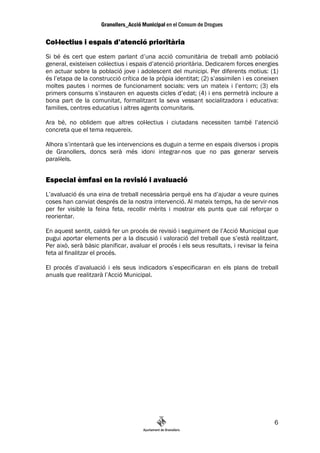 Col—lectius i espais d’atenció prioritària
Si bé és cert que estem parlant d’una acció comunitària de treball amb població
general, existeixen col—lectius i espais d’atenció prioritària. Dedicarem forces energies
en actuar sobre la població jove i adolescent del municipi. Per diferents motius: (1)
és l’etapa de la construcció crítica de la pròpia identitat; (2) s’assimilen i es coneixen
moltes pautes i normes de funcionament socials: vers un mateix i l’entorn; (3) els
primers consums s’instauren en aquests cicles d’edat; (4) i ens permetrà incloure a
bona part de la comunitat, formalitzant la seva vessant socialitzadora i educativa:
families, centres educatius i altres agents comunitaris.

Ara bé, no oblidem que altres col—lectius i ciutadans necessiten també l’atenció
concreta que el tema requereix.

Alhora s’intentarà que les intervencions es duguin a terme en espais diversos i propis
de Granollers, doncs serà més idoni integrar-nos que no pas generar serveis
paral—lels.


Especial èmfasi en la revisió i avaluació
L’avaluació és una eina de treball necessària perquè ens ha d’ajudar a veure quines
coses han canviat després de la nostra intervenció. Al mateix temps, ha de servir-nos
per fer visible la feina feta, recollir mèrits i mostrar els punts que cal reforçar o
reorientar.

En aquest sentit, caldrà fer un procés de revisió i seguiment de l’Acció Municipal que
pugui aportar elements per a la discusió i valoració del treball que s’està realitzant.
Per això, serà bàsic planificar, avaluar el procés i els seus resultats, i revisar la feina
feta al finalitzar el procés.

El procés d’avaluació i els seus indicadors s’especificaran en els plans de treball
anuals que realitzarà l’Acció Municipal.




                                                                                         6
 
