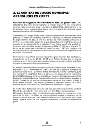 2. EL CONTEXT DE L’ACCIÓ MUNICIPAL:
GRANOLLERS EN XIFRES
Granollers té enregistrats 59.047 habitants en data 1 de gener de 2007. Tot i
la tendència dels últims anys d'augmentar la població any darrere any, en els últims
12 mesos s'ha produït una petita reducció en la població total, concretament hi ha
52 persones menys empadronades. Aquest canvi és producte del nombre de baixes
per caducitat del permís de residència.

Aquesta reducció amaga moltes altres xifres que demostren un alt dinamisme de la
població a la ciutat. Per una banda, trobem que l'últim any el nombre de naixements
ha augmentat fins als 682, la xifra més elevada de l'última dècada, dels quals el
27% no tenen nacionalitat espanyola, la qual cosa reflecteix la importància d'aquest
col—lectiu en la recuperació de la natalitat. I, per l'altra, també s'ha produït un
increment d'arribades i de sortides de Granollers, 4.680 i 5.283 respectivament. En
el cas de les baixes per emigració cal especificar que 1.645 són degudes a la
caducitat del permís de residència de persones amb nacionalitat estrangera i que els
titulars no l'han renovat.

L'estructura de la població continua mostrant un grup majoritari dels adults-joves,
especialment els grups de 25-29 i 30-34 anys. També, destaca que en aquests
mateixos grups hi ha un major percentatge d'homes que dones, producte de la forta
immigració masculina d'algunes nacionalitats.

La població de nacionalitat no espanyola continua incrementant-se, supera els 9.800
habitants el 2007 i representa un 16,65% del total de la població. L'arribada de
persones d'altres zones i el nombre de fills d'immigrants nascuts a Granollers, però
que mantenen la nacionalitat dels seus pares, són les causes d'aquest creixement.
Durant el 2006 destaca per àrees geogràfiques l'augment de les persones d'Amèrica
Llatina i les de la Unió Europea. En aquest últim cas, les noves adhesions de països a
la Unió Europea ha fet que les mateixes persones que un any estaven incloses a
l'àrea "Resta d'Europa", l'any següent passessin a engrandir l'apartat de la Unió
Europea. Aquest és el cas al 2007 de les persones de Romania i Bulgària.

En l'àmbit intern de la ciutat, els barris amb més residents i amb diferència són Sant
Miquel, Granollers-Centre i Font Verda amb més de 7.000 persones cadascun.
Els resultats d'aquestes xifres en els indicadors demogràfics són: un augment en la
proporció de vells i de l'índex de sobreenvelliment vinculat a l'augment de la
longevitat de les persones; i una reducció de la proporció de joventut. I al mateix
temps, aquests valors fan que augmenti directament la relació de dependència
global.




                                                                                    7
 