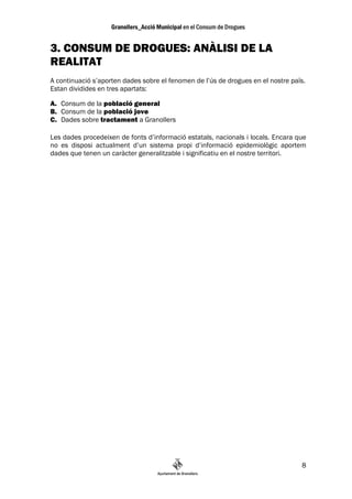 3. CONSUM DE DROGUES: ANÀLISI DE LA
REALITAT
A continuació s’aporten dades sobre el fenomen de l’ús de drogues en el nostre païs.
Estan dividides en tres apartats:

A. Consum de la població general
B. Consum de la població jove
C. Dades sobre tractament a Granollers

Les dades procedeixen de fonts d’informació estatals, nacionals i locals. Encara que
no es disposi actualment d’un sistema propi d’informació epidemiològic aportem
dades que tenen un caràcter generalitzable i significatiu en el nostre territori.




                                                                                  8
 