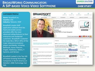 BROADWORKS COMMUNICATOR:
A SIP-BASED VOICE-VIDEO SOFTPHONE
CUSTOMER PROFILE
Name: BroadSoft Inc.
Country: USA
Industry: Telecom, VOIP
BroadSoft creates VoIP
application software that lets
fixed and mobile service
providers offer the most
advanced calling features to their
enterprise and residential
customers. BroadSoft’s customer
list reads like a Who’s Who of the
major telecommunications
players worldwide, including
BellSouth, Korea Telecom,
Singtel, Telefonica, Telstra, T-
Systems, and Verizon.

BroadSoft ranked in the Top 100
of Fastest Growing Technology
Companies in North America on
Deloitte's 2006 Technology Fast
500.