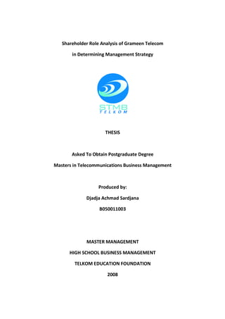 Shareholder Role Analysis of Grameen Telecom

       in Determining Management Strategy



                     THESIS



       Asked To Obtain Postgraduate Degree

Masters in Telecommunications Business Management



                  Produced by:

             Djadja Achmad Sardjana

                   B050011003




             MASTER MANAGEMENT

      HIGH SCHOOL BUSINESS MANAGEMENT

        TELKOM EDUCATION FOUNDATION

                      2008
 