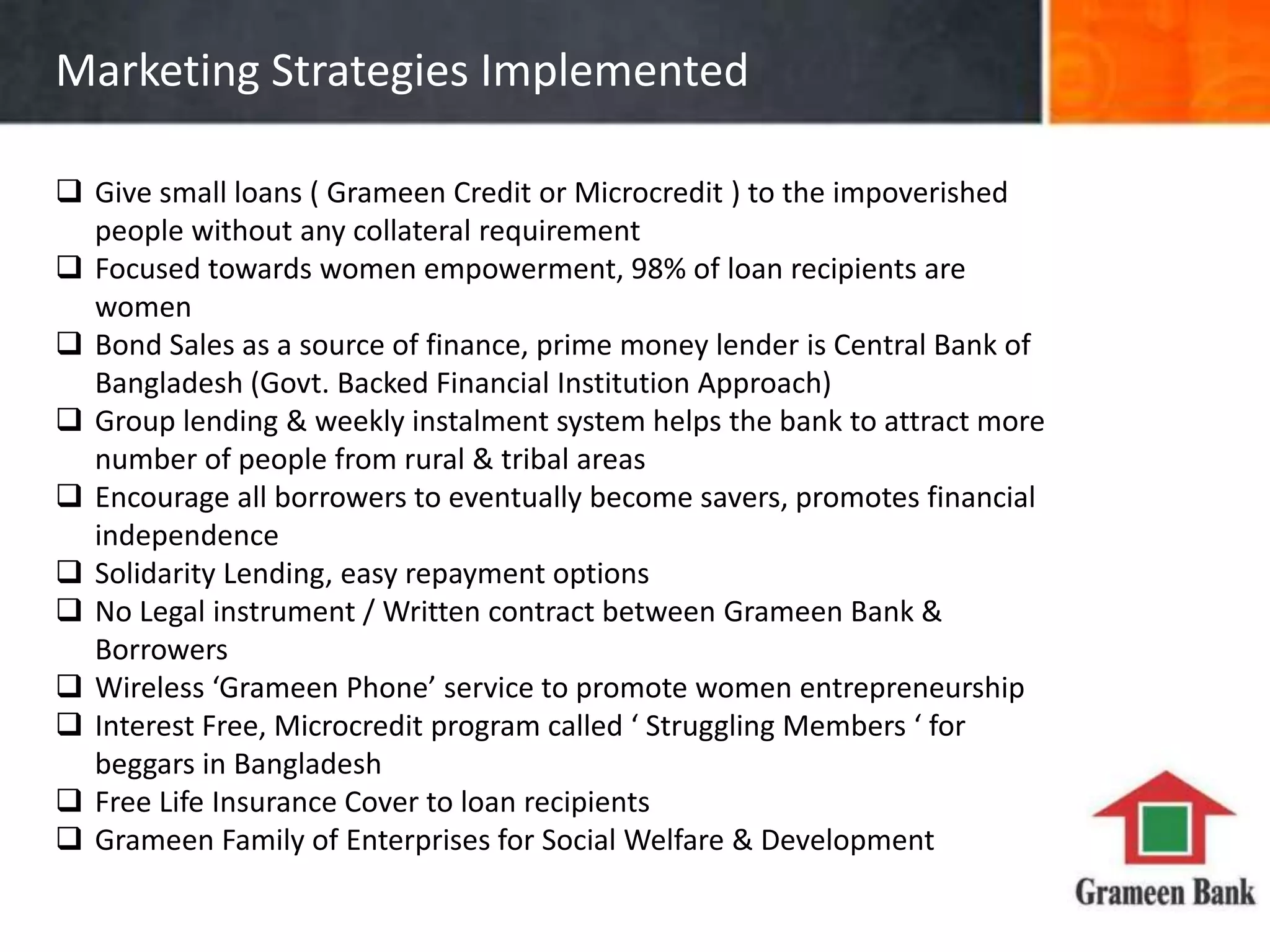 Marketing Strategies Implemented
Give small loans ( Grameen Credit or Microcredit ) to the impoverished
people without any collateral requirement
Focused towards women empowerment, 98% of loan recipients are
women
Bond Sales as a source of finance, prime money lender is Central Bank of
Bangladesh (Govt. Backed Financial Institution Approach)
Group lending & weekly instalment system helps the bank to attract more
number of people from rural & tribal areas
Encourage all borrowers to eventually become savers, promotes financial
independence
Solidarity Lending, easy repayment options
No Legal instrument / Written contract between Grameen Bank &
Borrowers
Wireless ‘Grameen Phone’ service to promote women entrepreneurship
Interest Free, Microcredit program called ‘ Struggling Members ‘ for
beggars in Bangladesh
Free Life Insurance Cover to loan recipients
Grameen Family of Enterprises for Social Welfare & Development