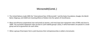Microcredit(Contd..)
 The United Nations made 2005 the "International Year of Microcredit," and the Gates Foundation, Google, the World
Bank, Citigroup, and USAID are investing billions of dollars into the system of microfinance.
 Many microfinance cooperatives loan exclusively to women, and most have loan repayment rates of 99% and close to
100%. The successful repayment rates are due to ‘joint liability groups’ (JLGs), in which borrowers are placed in a small
group and act as guarantors for each other.
 When a group of borrowers form a joint-business their entrepreneurship is called a microcluster.
 