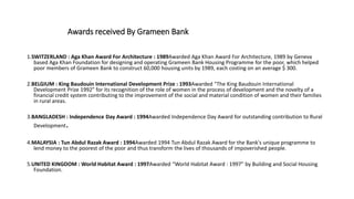 Awards received By Grameen Bank
1.SWITZERLAND : Aga Khan Award For Architecture : 1989Awarded Aga Khan Award For Architecture, 1989 by Geneva
based Aga Khan Foundation for designing and operating Grameen Bank Housing Programme for the poor, which helped
poor members of Grameen Bank to construct 60,000 housing units by 1989, each costing on an average $ 300.
2.BELGIUM : King Baudouin International Development Prize : 1993Awarded "The King Baudouin International
Development Prize 1992" for its recognition of the role of women in the process of development and the novelty of a
financial credit system contributing to the improvement of the social and material condition of women and their families
in rural areas.
3.BANGLADESH : Independence Day Award : 1994Awarded Independence Day Award for outstanding contribution to Rural
Development.
4.MALAYSIA : Tun Abdul Razak Award : 1994Awarded 1994 Tun Abdul Razak Award for the Bank's unique programme to
lend money to the poorest of the poor and thus transform the lives of thousands of impoverished people.
5.UNITED KINGDOM : World Habitat Award : 1997Awarded “World Habitat Award : 1997” by Building and Social Housing
Foundation.
 