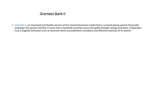 Grameen Bank II
 Grameen II, an improved and flexible version of the classical Grameen model that is currently being used to financially
empower the poorest families in more than a hundred countries across the globe through savings and loans. It describes
how a flagship institution such as Grameen Bank accomplished a complete and effective overhaul of its system.
 