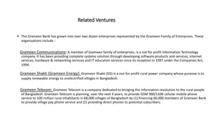 Related Ventures
 The Grameen Bank has grown into over two dozen enterprises represented by the Grameen Family of Enterprises. These
organizations include :
Grameen Communications: A member of Grameen family of enterprises, is a not for profit Information Technology
company. It has been providing complete systems solution through developing software products and services, internet
services, hardware & networking services and IT education services since its inception in 1997 under the Companies Act,
1994.
Grameen Shakti (Grameen Energy): Grameen Shakti (GS) is a not-for-profit rural power company whose purpose is to
supply renewable energy to unelectrified villages in Bangladesh.
Grameen Telecom: Grameen Telecom is a company dedicated to bringing the information revolution to the rural people
of Bangladesh. Grameen Telecom is planning, over the next 4 years, to provide GSM 900/1100 cellular mobile phone
service to 100 million rural inhabitants in 68,000 villages of Bangladesh by (1) financing 60,000 members of Grameen Bank
to provide village pay phone service and (2) providing direct phones to potential subscribers.
 