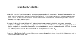 Related Ventures(Contd..)
Grameen Phone: In the fast-paced world of telecommunications, vibrant and dynamic Corporate Governance practices
are an essential ingredient to success. Grameenphone believes in the continued improvement of corporate governance.
This in turn has led the Company to commit considerable resources and implement internationally accepted Corporate
Standards in its day-to-day operations.
Grameen Shikkha (Grameen Education): Grameen Shikkha is a company in the family of Grameen companies.
Established in 1997 its main objectives are to promote mass education in rural areas, provide financial support in the form
of loans and grants for the purpose of education, use IT for alleviation of illiteracy and evelopment of education, promote
new technologies and innovate ideas and methods for development of education etc.
Grameen CyberNet Limited: Grameen Cybernet Ltd. has been Bangladesh's leader in Internet service provision since it
commenced operation in July 1996.
 