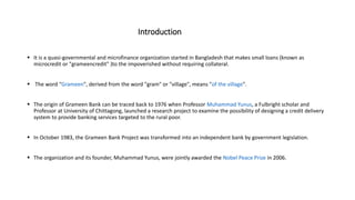 Introduction
 It is a quasi-governmental and microfinance organization started in Bangladesh that makes small loans (known as
microcredit or "grameencredit" )to the impoverished without requiring collateral.
 The word "Grameen", derived from the word "gram" or "village", means "of the village".
 The origin of Grameen Bank can be traced back to 1976 when Professor Muhammad Yunus, a Fulbright scholar and
Professor at University of Chittagong, launched a research project to examine the possibility of designing a credit delivery
system to provide banking services targeted to the rural poor.
 In October 1983, the Grameen Bank Project was transformed into an independent bank by government legislation.
 The organization and its founder, Muhammad Yunus, were jointly awarded the Nobel Peace Prize in 2006.
 