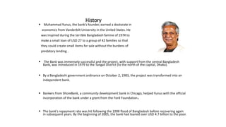 History
 Muhammad Yunus, the bank's founder, earned a doctorate in
economics from Vanderbilt University in the United States. He
was inspired during the terrible Bangladesh famine of 1974 to
make a small loan of USD 27 to a group of 42 families so that
they could create small items for sale without the burdens of
predatory lending .
 The Bank was immensely successful and the project, with support from the central Bangladesh
Bank, was introduced in 1979 to the Tangail District (to the north of the capital, Dhaka).
 By a Bangladeshi government ordinance on October 2, 1983, the project was transformed into an
independent bank.
 Bankers from ShoreBank, a community development bank in Chicago, helped Yunus with the official
incorporation of the bank under a grant from the Ford Foundation.
 The bank's repayment rate was hit following the 1998 flood of Bangladesh before recovering again
in subsequent years. By the beginning of 2005, the bank had loaned over USD 4.7 billion to the poor.
 