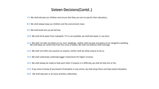 Sixteen Decisions(Contd..)
7.0 We shall educate our children and ensure that they can earn to pay for their education.
8.0 We shall always keep our children and the environment clean.
9.0 We shall build and use pit-latrines.
10.0 We shall drink water from tubewells. If it is not available, we shall boil water or use alum.
11.0 We shall not take any dowry at our sons' weddings, neither shall we give any dowry at our daughters wedding.
We shall keep our centre free from the curse of dowry. We shall not practice child marriage.
12.0 We shall not inflict any injustice on anyone, neither shall we allow anyone to do so.
13.0 We shall collectively undertake bigger investments for higher incomes.
14.0 We shall always be ready to help each other. If anyone is in difficulty, we shall all help him or her.
15.0 If we come to know of any breach of discipline in any centre, we shall all go there and help restore discipline.
16.0 We shall take part in all social activities collectively.
 