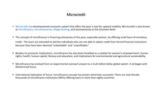 Microcredit
 Microcredit is a developmental economic system that offers the poor a tool for upward mobility. Microcredit is also known
as microfinance, microenterprise, village banking, and synonymously as the Grameen Bank.
 The concept of microfinance is financing enterprises of the poor, especially women, by offering small loans of monetary
credit. The loans are extended to worthy individuals who are not able to obtain credit from formal financial institutions
because they have been deemed "unbankable" and "unprofitable."
 Besides its economic implications, microfinance has also been heralded as a catalyst for women’s empowerment, human
rights, health, human capital, literacy and education, and implications for environmental and agricultural sustainability.
 Microfinance has evolved from an experimental outreach project to a multi-billion dollar global system. It all began with
Muhammad Yunus.
 International replication of Yunus’ microfinance concept has proven extremely successful. There are now literally
thousands of microfinance institutions (MFIs) offering loans in more than eighty countries.
 